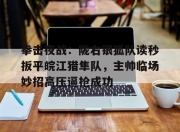 NG体育-包含拳击夜战：陇右银狐队读秒扳平皖江猎隼队，主帅临场妙招高压逼抢成功的词条